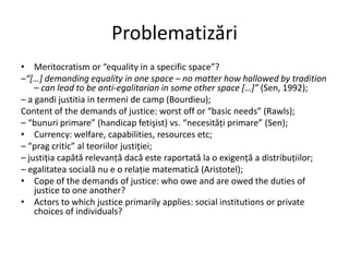 Problematizări
• Meritocratism or “equality in a specific space”?
–“*…+ demanding equality in one space – no matter how hallowed by tradition
– can lead to be anti-egalitarian in some other space *…+” (Sen, 1992);
– a gandi justitia in termeni de camp (Bourdieu);
Content of the demands of justice: worst off or “basic needs” (Rawls);
– “bunuri primare” (handicap fetişist) vs. “necesităţi primare” (Sen);
• Currency: welfare, capabilities, resources etc;
– “prag critic” al teoriilor justiţiei;
– justiţia capătă relevanţă dacă este raportată la o exigenţă a distribuţiilor;
– egalitatea socială nu e o relaţie matematică (Aristotel);
• Cope of the demands of justice: who owe and are owed the duties of
justice to one another?
• Actors to which justice primarily applies: social institutions or private
choices of individuals?

 