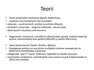 Teorii
• Teorii universalist-normative (Rawls, Habermas);
• cautarea unui fundament real al justiţiei:
– raţiunea – sursă primară: justiţia ca echitate (Rawls);
– proceduri universale – alegerea raţională – decizii juste;
– ideal speech situations and consens;
• Hegemonie: consensul, camuflat în obiectivitate socială, implică relaţii de
putere; obiectivitatea este politică (Mouffe) şi poliţie (Ranciere);
• Teorii particulariste (Taylor, Kimlika, Walzer);
• înţelegerea justiţiei ca una dintre multiplele scheme conceptuale ce
determină mentalitatea oamenilor:
– categoriille “just”/ “injust” trebuiesc raportate la situatii concrete;
– necesitatea contextului: semnificatiile unei actiuni nu pot fi determinate in
afara unui context;

 