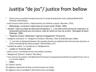 Justiţia “de jos”/ justice from bellow
•

Simţul comun al justiţiei încorporat de actori în situaţii de dispută din viaţa cotidiană (Boltanski &
Thevenot, Pecherskaya);
– simţul comun/ simţul practic: o logică practică, pre-reflexivă a acţiunii (Bourdieu, 1972)
•
Metodologic: une lecture “rapprochee du monde social” (Piette, 1996);
– “situatia”, luată ca unitate de observatie etnografica: “[…] une telle entree permet de s‟attacher a la
temporalite pertinente pour les acteurs, celle de l‟action en train de se faire.” (Breviglieri & StavoDebauge, 1999);
•
“Regimes d’action” (Boltanski)/ “regimes d’engagement” (Thevenot);
– “categories of practice” vs. “categories of analysis” (Bourdieu, 1991; Brubaker&Cooper, 2000);
•
“*...+ we have to distinguish between the concepts of justice as analytical tools and real sense of justice, as
used in everyday life by ordinary people.” (Pecherskaya, p.21)
– “conditţii de adevăr” vs “contidţii de uz” (Wittgenstein);
•
Justiţia ca “formă de viaţă”:
– viaţa în comun: semnificaţii comune ale justiţiei/ injustiţiei;
– “Background” (Searle) / “habitus” (Bourdieu);
– “lumi comune ale justiţiei”/ cité (Boltanski & Thevenot): încorporează semnificaţii ale justiţiei (6 lumi, dar nu
e un număr magic!);
•
Critici:
(1) “uitarea” istoriei;
(2) neglijarea raporturilor de forţe şi accentul excesiv pe situaţii;
(3) neglijarea macro-sociologiei în detrimentul micro-sociologiei;

 