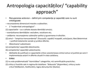 Antropologia capacităţilor/ “capability
approach”
•

Recuperarea actorului – definit prin competenţe şi capacităţi care nu sunt
ontologizate:
– recunoasterea dimensiunii morale a subiectilor;
• 2 “modernitati antropologice”:
(1) capacitatile – ca o calitate atasata identităţii omului;
– esenţializarea identităţilor: excludere, rasializare etc;
– cetăţenia: recunoaşterea subiecţilor politici şi guvernarea in-divizilor;
(2) omul – “empirico-transcendental” (Foucault): capabil/ incapabil, activ/pasiv, liber/determinat
– justifică tratamente sociale şi juridice diferite;
• Obiectivare/ subiectivare:
(a) competenţe/ capacităţi obiectivante;
(b) competente/ capacităţi subiectivante;
• Abilitatile de justificare si capacitatile critice caracterizeaza simtul comun al justitiei pe care il
implementeaza actorii in diferite situatii în viata cotidiana;
• Critici:
(1) nu este problematizată “istoricitătea” categoriilor, nici semnificaţiile practicilor;
(2) critica si functiile sale in regimurile totalitare: “diskussiia” (Kojevnikov), critica şi autocritca”(Hellbeckm, Harkhordin), logica denunţurilor (Kozlov).

 