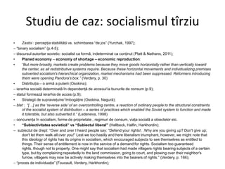 Studiu de caz: socialismul tîrziu
•
Zastoi : percepţia stabilităţii vs. schimbarea “de jos” (Yurchak, 1997);
– “binary socialism” (p.4-5);
– discursul autoritar sovietic: socialist ca formă, indeterminat ca conţinut (Platt & Nathans, 2011);
•
Planed economy – economy of shortage – economic reproduction:
•
“But more broadly, markets create problems because they move goods horizontally rather than vertically toward
the center, as all redistributive systems require. Because these horizontal movements and individualizing premises
subverted socialism's hierarchical organization, market mechanisms had been suppressed. Reformers introducing
them were opening Pandora's box.” (Verdery, p. 30)
•
Distribuţia – o armă a puterii (Osokina);
– ierarhia socială determinată în dependenţă de accesul la bunurile de consum (p.9);
– statul formează ierarhia de acces (p.9);
•
Strategii de supravieţuire/ îmbogăţire (Osokina, Negură);
– blat : “[…] as the „reverse side‟ of an overcontrolling centre, a reaction of ordinary people to the structural constraints
of the socialist system of distribution – a series of practices which enabled the Soviet system to function and made
it tolerable, but also subverted it.” (Ledeneva, 1998)
– concurenţa în socialism, forme de proprietate , regimuri de consum, viaţa socială a obiectelor etc.
•
“Subiectivitatea sovietică” vs “Subiectul liberal” (Hellbeck, Halfin, Harkhordin);
– subiectul de drept: “Over and over I heard people say: “Defend your rights!. .Why are you giving up? Don't give up;
don't let them walk all over you!” Lest we too hastily and here liberalism triumphant, however, we might note that
this ideology of rights has its origins in socialism, which encouraged subjects to see themselves as entitled to
things. Their sense of entitlement is now in the service of a demand for rights. Socialism too guaranteed
rights, though not to property. One might say that socialism had made villagers rights bearing subjects of a certain
type, but by complaining repeatedly to the land commission, going to court, and plowing over their neighbor's
furrow, villagers may now be actively making themselves into the bearers of rights.” (Verdery, p. 166);
– “proces de individuaţie” (Foucault, Verdery, Harkhordin);

 