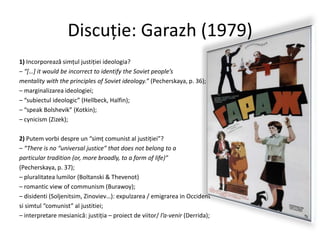 Discuţie: Garazh (1979)
1) Incorporează simţul justiţiei ideologia?
– “*…+ it would be incorrect to identify the Soviet people’s
mentality with the principles of Soviet ideology.” (Pecherskaya, p. 36);
– marginalizarea ideologiei;
– “subiectul ideologic” (Hellbeck, Halfin);
– “speak Bolshevik” (Kotkin);
– cynicism (Zizek);

2) Putem vorbi despre un “simţ comunist al justiţiei”?
– “There is no “universal justice” that does not belong to a
particular tradition (or, more broadly, to a form of life)”
(Pecherskaya, p. 37);
– pluralitatea lumilor (Boltanski & Thevenot)
– romantic view of communism (Burawoy);
– disidenti (Soljenitsim, Zinoviev…): expulzarea / emigrarea in Occident
si simtul “comunist” al justitiei;
– interpretare mesianică: justiţia – proiect de viitor/ l’a-venir (Derrida);

 