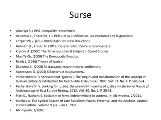 Surse
•
•
•
•
•
•
•
•
•
•
•

•
•
•

Amartya S. (1992) Inequality reexamined.
Boltanski L., Thevenot, L. (1991) De la justification. Les economies de la grandeur.
Fitzpatrick S. (ed.) (2000) Stalinism: New Directions.
Honneth A., Fraser, N. (2012) Despre redistribuire si recunoastere.
Krylova A. (2000) The Tenacious Liberal Subject in Soviet Studies
Mouffe Ch. (2000) The Democratic Paradox.
Rawls J. (1996) Theory of Justice.
Осокина Е. (2008) За фасадом «сталинского изобилия».
Хархордин O. (2004) Обличать и лицемерить.
Pecherskaya N. V Spravedlivost’ *justice+: The origins and transformation of the concept in
Russian culture // Jahrbucher fur Geschichte Osteuropas. 2005. Vol. 53. No. 4. P. 545-564.
Pecherskaya N. V. Looking for justice: the everyday meaning of justice in late Soviet Russia //
Anthropology of East Europe Review. 2012. Vol. 30. No. 2. P. 20-38.
Platt K., Nathans B. Socialism in form, indeterminate in content. In: Ab Imperio, 2/2011.
Yurchak A. The Cynical Reason of Late Socialism: Power, Pretense, and the Anekdot. Journal
Public Culture , Volume 9 (2) – Jan 1, 1997
Ab Imperio, 3/2002

 
