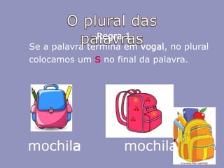 mochila
Regra 1
Se a palavra termina em vogal, no plural
colocamos um s no final da palavra.
mochilas
 