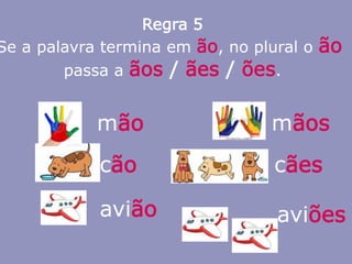 Regra 5
Se a palavra termina em ão, no plural o ão
passa a ãos / ães / ões.
mão mãos
cão
avião aviões
cães
 