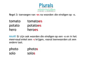 Plurals
meervouden
Regel 3: toevoegen van -es na woorden die eindigen op -o.
tomato
potato
hero
tomatoes
potatoes
heroes
MAAR! Er zijn ook woorden die eindigen op een -o en in het
meervoud enkel een -s krijgen, vooral leenwoorden uit een
andere taal.
photo
solo
photos
solos
 