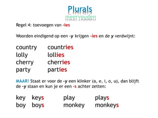 Plurals
meervouden
Regel 4: toevoegen van -ies
Woorden eindigend op een -y krijgen –ies en de y verdwijnt:
country
lolly
cherry
party
countries
lollies
cherries
parties
MAAR! Staat er voor de –y een klinker (a, e, i, o, u), dan blijft
de –y staan en kun je er een –s achter zetten:
key
boy
keys
boys
play
monkey
plays
monkeys
 