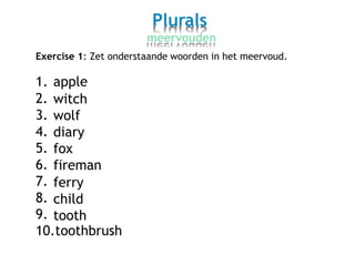 Plurals
meervouden
Exercise 1: Zet onderstaande woorden in het meervoud.
1.
2.
3.
4.
5.
6.
7.
8.
9.
apple
witch
wolf
diary
fox
fireman
ferry
child
tooth
10.toothbrush
 