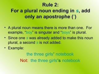 Rule 2:
For a plural noun ending in s, add
only an apostrophe (’)
• A plural noun means there is more than one. For
example, “boy” is singular and “boys” is plural.
• Since one s was already added to make this noun
plural, a second s is not added.
• Example:
the three girls’ notebook
Not: the three girls’s notebook
 