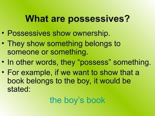 What are possessives?
• Possessives show ownership.
• They show something belongs to
someone or something.
• In other words, they “possess” something.
• For example, if we want to show that a
book belongs to the boy, it would be
stated:
the boy’s book
 