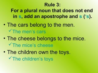 Rule 3:
For a plural noun that does not end
in s, add an apostrophe and s (‘s).
• The cars belong to the men.
The men’s cars
• The cheese belongs to the mice.
The mice’s cheese
• The children own the toys.
The children’s toys
 