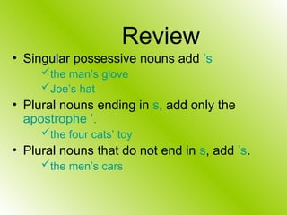 Review
• Singular possessive nouns add ’s
the man’s glove
Joe’s hat
• Plural nouns ending in s, add only the
apostrophe ’.
the four cats’ toy
• Plural nouns that do not end in s, add ’s.
the men’s cars
 