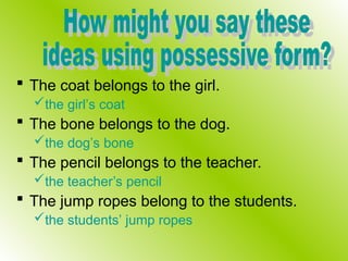  The coat belongs to the girl.
the girl’s coat
 The bone belongs to the dog.
the dog’s bone
 The pencil belongs to the teacher.
the teacher’s pencil
 The jump ropes belong to the students.
the students’ jump ropes
 