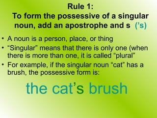 Rule 1:
To form the possessive of a singular
noun, add an apostrophe and s (’s)
• A noun is a person, place, or thing
• “Singular” means that there is only one (when
there is more than one, it is called “plural”
• For example, if the singular noun “cat” has a
brush, the possessive form is:
the cat’s brush
 