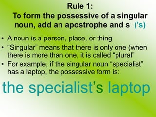 Rule 1:
To form the possessive of a singular
noun, add an apostrophe and s (’s)
• A noun is a person, place, or thing
• “Singular” means that there is only one (when
there is more than one, it is called “plural”
• For example, if the singular noun “specialist”
has a laptop, the possessive form is:
the specialist’s laptop
 