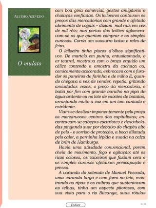 10 / 58
Índice
com boa gíria comercial, gestos amigáveis e
chalaças confiadas. Os leiloeiros cantavam os
preços das mercadorias com grande e afetado
abrimento de vogais – diziam mal rais em vez
de mil réis; nas portas dos leilões aglomera-
vam-se os que queriam comprar e os simples
curiosos. Corria um sussurro baixo e reles de
feira.
O leiloeiro tinha piscos d’olhos significati-
vos. De martelo em punho, entusiasmado, o
ar teatral, mostrava com o braço erguido um
cálice contendo a amostra da cachaça ou,
comicamente acocorado, esbrocava com o fura-
dor os paneiros de farinha e de milho E, quan-
do chegava a vez de vender, repetia, gritando
amiudadas vezes, o preço da mercadoria, e
batia por fim com grande barulho na pipa de
água-ardente ou no lote de caixões de batatas,
arrastando muito a voz em um tom cantado e
estridente.
Viam-se deslizar imponentemente pela praça
os monstruosos ventres dos capitalistas; en-
contravam-se cabeças escarlates e descabela-
das pingando suor por debaixo do chapéu alto
de pelo – o sorriso de proteção, a boca dilatada
pelo calor, a perninha lépida e suada na calça
de brim de Hamburgo.
Havia uma atividade convencional, porém
cheia de movimento, fogo e agitação; até os
ricos ociosos, os caixeiros que faziam cera e
os simples curiosos afetavam preocupação e
pressa.
A varanda do sobrado de Manuel Pescada,
uma varanda larga e sem forro no teto, mos-
trando as ripas e os caibros que sustentavam
as telhas, tinha um aspecto pitoresco, com
sua vista para o rio Bacanga, suas rótulas
 