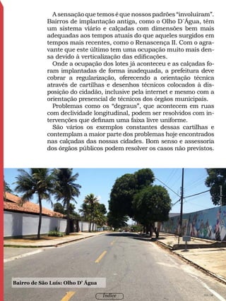 103 / 58
Índice 103/104
A sensação que temos é que nossos padrões “involuíram”.
Bairros de implantação antiga, como o Olho D´Água, têm
um sistema viário e calçadas com dimensões bem mais
adequadas aos tempos atuais do que aqueles surgidos em
tempos mais recentes, como o Renascença II. Com o agra-
vante que este último tem uma ocupação muito mais den-
sa devido à verticalização das edificações.
Onde a ocupação dos lotes já aconteceu e as calçadas fo-
ram implantadas de forma inadequada, a prefeitura deve
cobrar a regularização, oferecendo a orientação técnica
através de cartilhas e desenhos técnicos colocados à dis-
posição do cidadão, inclusive pela internet e mesmo com a
orientação presencial de técnicos dos órgãos municipais.
Problemas como os “degraus”, que acontecem em ruas
com declividade longitudinal, podem ser resolvidos com in-
tervenções que definam uma faixa livre uniforme.
São vários os exemplos constantes dessas cartilhas e
contemplam a maior parte dos problemas hoje encontrados
nas calçadas das nossas cidades. Bom senso e assessoria
dos órgãos públicos podem resolver os casos não previstos.
Bairro de São Luís: Olho D’ Água
Acervopessoal
103 / 58Índice
 
