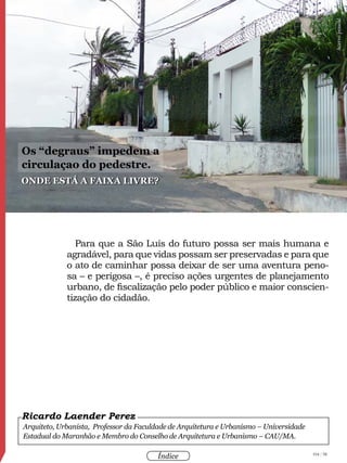 104 / 58
Índice
Para que a São Luís do futuro possa ser mais humana e
agradável, para que vidas possam ser preservadas e para que
o ato de caminhar possa deixar de ser uma aventura peno-
sa – e perigosa –, é preciso ações urgentes de planejamento
urbano, de fiscalização pelo poder público e maior conscien-
tização do cidadão.
Arquiteto, Urbanista, Professor da Faculdade de Arquitetura e Urbanismo – Universidade
Estadual do Maranhão e Membro do Conselho de Arquitetura e Urbanismo – CAU/MA.
Ricardo Laender Perez
Onde está a faixa livre?
Os “degraus” impedem a
circulaçao do pedestre.
Acervopessoal
 