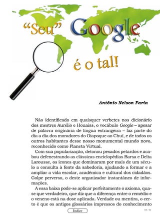 105 / 58
Índice
Antônio Nelson Faria
Não identificado em quaisquer verbetes nos dicionário
dos mestres Aurélio e Houaiss, o vocábulo Google – apesar
de palavra originária de língua estrangeira – faz parte do
dia a dia dos moradores do Oiapoque ao Chuí, e de todos os
outros habitantes desse nosso monumental mundo novo,
reconhecido como Planeta Virtual.
Com sua popularização, detonou pesados petardos e aca-
bou defenestrando as clássicas enciclopédias Barsa e Delta
Larousse, os ícones que dominaram por mais de um sécu-
lo a consulta à fonte da sabedoria, ajudando a formar e a
ampliar a vida escolar, acadêmica e cultural dos cidadãos.
Golpe perverso, o deste organizador instantâneo de infor-
mações.
A essa baixa pode-se aplicar perfeitamente o axioma, qua-
se que verdadeiro, que diz que a diferença entre o remédio e
o veneno está na dose aplicada. Verdade ou mentira, o cer-
to é que os antigos glossários impressos do conhecimento
“Seu”
é o tal!
 