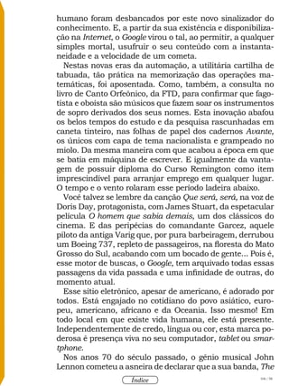 106 / 58
Índice
humano foram desbancados por este novo sinalizador do
conhecimento. E, a partir da sua existência e disponibiliza-
ção na Internet, o Google virou o tal, ao permitir, a qualquer
simples mortal, usufruir o seu conteúdo com a instanta-
neidade e a velocidade de um cometa.
Nestas novas eras da automação, a utilitária cartilha de
tabuada, tão prática na memorização das operações ma-
temáticas, foi aposentada. Como, também, a consulta no
livro de Canto Orfeônico, da FTD, para confirmar que fago-
tista e oboísta são músicos que fazem soar os instrumentos
de sopro derivados dos seus nomes. Esta inovação abafou
os belos tempos do estudo e da pesquisa rascunhadas em
caneta tinteiro, nas folhas de papel dos cadernos Avante,
os únicos com capa de tema nacionalista e grampeado no
miolo. Da mesma maneira com que acabou a época em que
se batia em máquina de escrever. E igualmente da vanta-
gem de possuir diploma do Curso Remington como item
imprescindível para arranjar emprego em qualquer lugar.
O tempo e o vento rolaram esse período ladeira abaixo.
Você talvez se lembre da canção Que será, será, na voz de
Doris Day, protagonista, com James Stuart, da espetacular
película O homem que sabia demais, um dos clássicos do
cinema. E das peripécias do comandante Garcez, aquele
piloto da antiga Varig que, por pura barbeiragem, derrubou
um Boeing 737, repleto de passageiros, na floresta do Mato
Grosso do Sul, acabando com um bocado de gente... Pois é,
esse motor de buscas, o Google, tem arquivado todas essas
passagens da vida passada e uma infinidade de outras, do
momento atual.
Esse sítio eletrônico, apesar de americano, é adorado por
todos. Está engajado no cotidiano do povo asiático, euro-
peu, americano, africano e da Oceania. Isso mesmo! Em
todo local em que existe vida humana, ele está presente.
Independentemente de credo, língua ou cor, esta marca po-
derosa é presença viva no seu computador, tablet ou smar-
tphone.
Nos anos 70 do século passado, o gênio musical John
Lennon cometeu a asneira de declarar que a sua banda, The
 