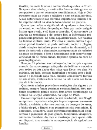 107 / 58
Índice
Beatles, era mais famosa e conhecida do que Jesus Cristo.
Na época deu reboliço, e muitos fãs fizeram vista grossa ao
compositor e cantor aclamado mundialmente. Hoje o Goo-
gle serve todas as tribos e religiões e nem se gaba por isso.
A sua notoriedade e sua extrema importância tornam o sí-
tio imprescindível na vida de todo cidadão do planeta.
Quem quer saber o significado de qualquer coisa, data,
ou evento e, também, de qualquer fato, por mais insigni-
ficante que o seja, é só fazer a consulta. O nosso anjo da
guarda da tecnologia e do acesso fácil à informação res-
ponde com precisão, na hora, a qualquer coisa. Até na área
da famosa cultura inútil. Por essa e tantas outras é que
nesse portal também se pode subtrair, copiar e plagiar,
desde simples trabalhos para o ensino fundamental, até
teses de mestrado e doutorado, acompanhadas de recheios
ao gosto do freguês, e sem a necessidade de ir ao forno con-
vencional ou de micro-ondas. Depende apenas da cara de
pau do plagiador.
Sempre fui péssimo em datilografia, horoscopia e quiro-
mancia. Jamais consegui a façanha de dedilhar a máquina
com todos os dez dedos das mãos que Deus nos deu. No
máximo, até hoje, consigo tamborilar o teclado com o indi-
cador e o médio de cada mão, criando uma reserva técnica
de seis dedos, inúteis e fora de uso na lida diária nos tecla-
dos da informática.
Quanto às minhas previsões e avaliações dos signos e do
zodíaco, sempre foram péssimas e estapafúrdias. Meu tur-
bante de astro foi para o beleléu bem antes do presságio da
derrota da Seleção Canarinho, na Copa de 1978.
Em contraposição à minha presciência furada, seu Google
sempretemrespostasesoluçõesàspencasparacuraromau
olhado, a calvície, a dor nos quartos, as doenças do amor,
o bicho-de-pé, a lêndea e as promessas não cumpridas. E
apresenta, de quebra, vasta literatura complementar de in-
centivo à plantação de joão-gomes, tamarindo, vinagreira,
cânhamo, bombom da roça e mastruço, para quem esti-
ver disposto a se aventurar no agronegócio da agricultura
familiar.
 