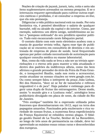 108 / 58
Índice
Noções de criação de jaçanã, jurará, tatu, cotia e anta são
itens suplementares acessados na mesma pesquisa. E se o
internauta requerer aprendizado para cultivar outras espé-
cies exóticas e proibidas, é só consultar a empresa on-line,
que ela não pestaneja.
Diligenciar a vida pública nacional está na moda. Por esta
fantástica via, é possível identificar o salário de qualquer
barnabé, edil ou alcaide da capital e do interior. Como, por
exemplo, salientou um dileto amigo, satisfeitíssimo ao sa-
ber o “pomposo ordenado” do seu predileto opositor políti-
co. Tudo está escancarado neste fofoqueiro portal.
O contato diário com este meio eletrônico acabou com a
mania de guardar revista velha. Agora esse tipo de publi-
cação só se encontra em consultório de dentista e em an-
tessala de empresa de plano de saúde, local frequentado
apenas por pobre coitado necessitando de autorização para
qualquer consulta médica ou exame laboratorial.
Mas, como da vida nada se leva a não ser as triviais apor-
rinhações e o eterno zelo para manter a vida atualizada e
dentro dos padrões da indiferença alheia, como tão bem
afirmou o grande pensador do átrio da Feira da Praia Gran-
de, o inesquecível Basílio, nada nos resta a acrescentar,
senão atualizar as nossas citações no www.google.com.br.
Ou como sempre falou o intérprete da praça João Lisboa,
Rei dos Homens, “doce só se for de tamarinho e refresco
inigualável é o de jaca”. Haja paladar e estômago para di-
gerir uma dupla de frutas tão extravagantes. Desse modo,
assim “o mundo gira e a Lusitana roda”, antológico lema
publicitário divulgado em placa de neon, da cidade do Rio
de Janeiro.
“Très exotique” também foi a expressão utilizada pelos
franceses que desembarcaram em 1612, aqui na terra dos
papagaios amarelos. Fascinados pela exuberante e rica va-
riedade de nossas frutas, a numerosa força expedicionária
da França Equinocial se esbaldou nestas plagas. O fidal-
go gaulês Daniel de La Touche, Senhor de La Ravardière,
ao longo de três anos de permanência na cidade, deve ter
aproveitado ao máximo essas coisas raras e desconhecidas
dos europeus.
 