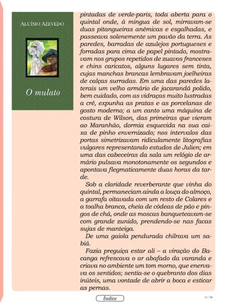 11 / 58
Índice
pintadas de verde-paris, toda aberta para o
quintal onde, à mingua de sol, mirravam-se
duas pitangueiras anêmicas e esgalhadas, e
passeava solenemente um pavão da terra. As
paredes, barradas de azulejos portugueses e
forradas para cima de papel pintado, mostra-
vam nos grupos repetidos de zuavos franceses
e chins caricatos, alguns lugares sem tinta,
cujas manchas brancas lembravam joelheiras
de calças surradas. Em uma das paredes la-
terais um velho armário de jacarandá polido,
bem cuidado, com as vidraças muito lustradas
a cré, expunha as pratas e as porcelanas de
gosto moderno; a um canto uma máquina de
costura de Wilson, das primeiras que vieram
ao Maranhão, dormia esquecida na sua cai-
xa de pinho envernizado; nos intervalos das
portas simetrizavam ridiculamente litografias
vulgares representando estudos de Julien; em
uma das cabeceiras da sala um relógio de ar-
mário pulsava monotonamente os segundos e
apontava flegmaticamente duas horas da tar-
de.
Sob a claridade reverberante que vinha do
quintal, permaneciam ainda a louça do almoço,
a garrafa oitavada com um resto de Colares e
a toalha branca, cheia de côdeas de pão e pin-
gos de chá, onde as moscas banqueteavam-se
com grande zunido, prendendo-se nas facas
sujas de manteiga.
De uma gaiola pendurada chilrava um sa-
biá.
Fazia preguiça estar ali – a viração do Ba-
canga refrescava o ar abafado da varanda e
criava no ambiente um tom morno, que enerva-
va os sentidos; sentia-se o quebranto dos dias
inúteis, uma vontade de abrir a boca e esticar
as pernas.
 