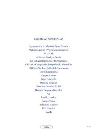 111 / 58
Índice
EMPRESAS ASSOCIADAS
Agropecuária e Industrial Serra Grande
Alpha Máquinas e Veículos do Nordeste
ALUMAR
Atlântica Serviços Gerais
Bel Sul Administração e Participações
CEMAR - Companhia Energética do Maranhão
CIGLA - Cia. Ind. Galletti de Laminados
Ducol Engenharia
Grupo Mateus
Lojas Gabryella
Mardisa Veículos
Moinhos Cruzeiro do Sul
Niágara Empreendimentos
Oi
Rápido London
SempreVerde
Televisão Mirante
UDI Hospital
VALE
geia.org.br
 