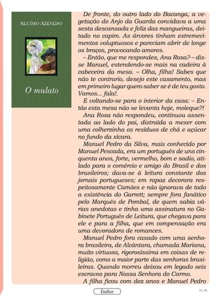 12 / 58
Índice
De fronte, do outro lado do Bacanga, a ve-
getação do Anjo da Guarda convidava a uma
sesta descansada e feliz das mangueiras, dei-
tado no capim. As árvores tinham estremeci-
mentos voluptuosos e pareciam abrir de longe
os braços, provocando amores.
– Então, que me respondes, Ana Rosa? – dis-
se Manuel, estendendo-se mais na cadeira à
cabeceira da mesa. – Olha, filha! Sabes que
não te contrario, desejo este casamento, mas
em primeiro lugar quero saber se é de teu gosto.
Vamos... fala!.
E voltando-se para o interior da casa: – En-
tão esta mesa não se levanta hoje, moleque?!
Ana Rosa não respondeu, continuou assen-
tada ao lado do pai, distraída a mexer com
uma colherzinha os resíduos de chá e açúcar
no fundo da xícara.
Manuel Pedro da Silva, mais conhecido por
Manuel Pescada, era um português de uns cin-
quenta anos, forte, vermelho, bom e sadio, ati-
lado para o comércio e amigo do Brasil e dos
brasileiros; dava-se à leitura constante dos
jornais portugueses; em rapaz decorara res-
peitosamente Camões e não ignorava de todo
a existência do Garrett; sempre fora fanático
pelo Marquês de Pombal, de quem sabia vá-
rias anedotas e tinha uma assinatura no Ga-
binete Português de Leitura, que chegava para
ele e para a filha, que em compensação era
uma devoradora de romances.
Manuel Pedro fora casado com uma senho-
ra brasileira, de Alcântara, chamada Mariana,
muito virtuosa, rigorosíssima em coisas de re-
ligião, como a maior parte das senhoras brasi-
leiras. Quando morreu deixou em legado seis
escravos para Nossa Senhora do Carmo.
A filha ficou com dez anos e Manuel Pedro
 