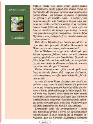 14 / 58
Índice
tratava muito dos avós, eram quase todos
portugueses, muito orgulhosa, muito cheia de
escrúpulos de sangue; sempre que falava nos
pretos dizia – os negros, os sujos! e quando
se referia a um mulato, dizia – o cabra! Fora
sempre devota; em Alcântara tivera uma ca-
pela de Santa Bárbara e obrigava a escrava-
tura a rezar todas as noites, em coro, com os
braços abertos, às vezes algemados. Falava
com grandes suspiros do marido – do seu João
Hipólito –, um português fino, de olhos azuis e
cabelos louros.
Este João Hipólito fora brasileiro adotivo e
alcançara boa posição oficial na Secretaria do
Governo; morreu como posto de coronel.
Maria Bárbara tinha grande admiração pe-
los portugueses, falava deles com entusiasmo
erótico, preferia-os aos brasileiros. Quando a
filha foi pedida por Manuel Pedro, então princi-
piante no comércio, dissera: – Bom! Ao menos
tenho certeza de que é branco!
Porém Manuel nunca fora amado pela mu-
lher; a virtude fizera dela esposa dedicada,
mãe extremosa, mas fria para o marido, foi tal-
vez mártir.
A mãe de Ana Rosa dedicara-se desde os
quinze anos, com o entusiasmo do primeiro
amor, ao nosso talentoso José Cândido de Mo-
raes e Silva, conhecido popularmente pelo Fa-
rol, mas não lograra casar com ele, nem só em
razão das perseguições políticas que tão cedo
atribularam a pequena vida dessa bela crian-
ça, como também pela oposição inflexível que
tal ideia encontrou na família de Mariana.
Entretanto dizia ela amargamente – tinha
sua felicidade presa à sorte do desventurado
maranhense. É que sentira-lhe a mágica in-
fluência que os homens superiores exercem
 