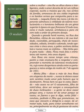 15 / 58
Índice
sobre a mulher – vira-lhe os olhos claros e inte-
ligentes, onde o amor deveria de ter um reflexo
especial, ouvira a música que ele, nos serões
de família, arrancava de seu violão inspirado
e os bonitos versos que compunha para a na-
morada –, naquela fronte tão nova e já tão im-
ponente admirava a virilidade do talento revo-
lucionário e o heroísmo brilhante de um gênio
superior à época em que floresceu! E tudo isso,
como é muito natural, arrebatava-a para ele
com todo o ardor do primeiro desejo.
Quando o grande herói morreu, na Rua dos
Remédios, vítima de seu talento e de sua leal-
dade, escondido, perseguido, cheio de neces-
sidades, odiado, temido e adorado, tendo ape-
nas vinte e cinco anos, a pobre senhora deitou
luto e nunca mais se enfeitou. – Não tinha gos-
to para nada – dizia. Ficou mais feia e entris-
teceu até morrer, três anos depois.
Ana Rosa era nesse tempo uma criança,
porém a mãe ensinara-lhe a respeitar e com-
preender a memória do talentoso revolucioná-
rio, cujo nome despertava ainda entre os portu-
gueses a raiva antiga do motim de 7 de agosto
de 1831.
– Minha filha – disse a mãe de Ana Rosa
em vésperas da morte –, nunca te deixes casar
sem sentires muito amor pelo homem que te
destinarem. Pensa bem no que te estou dizen-
do – não cases no ar! O casamento, filha de
minh’alma, deve ser sempre a consequência
de duas inclinações – a gente se deve casar
porque ama, e nunca ter de amar porque se
casou; se fizeres o que te digo, serás feliz! –
concluiu, pedindo à filha que prometesse, no
caso que viessem a obrigá-la a casar, de ar-
rostar tudo, tudo, para evitar semelhante coi-
sa, principalmente se ela já gostasse de outro;
 