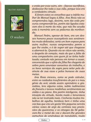 16 / 58
Índice
e então por esse outro, sim – fizesse sacrifícios,
dedicasse-lhe toda a sua vida, porque isso era
a verdadeira virtude.
E foram estes os conselhos que a infeliz mu-
lher de Manuel legou à filha. Ana Rosa não os
compreendeu logo, decerto, nem tão cedo pro-
curou compreendê-los, porém tão ligados esta-
vam eles à morte da mãe, que não lhe acudia
esta à memória sem as palavras da moribun-
da.
Manuel Pedro, apesar de bom, era um des-
ses homens pouco susceptíveis aos sentimen-
tos muito delicados; seria um bom esposo para
outra mulher, nunca compreendeu porem a
que lhe coube, e é de supor até que chegasse
a aborrecê-la. Quando viu-se viúvo não sentiu,
a despeito do coração, mais do que a falta de
uma companheira com quem já se tinha habi-
tuado; contudo não pensou em tornar a casar,
convencido que o afeto da filha lhe chegaria de
sobra para amenizar canseiras do trabalho, e
os bons serviços da sogra para zelar pela de-
cência de sua casa e pelos buracos de suas
meias.
Ana Rosa cresceu, como se pode calcular,
entre os cuidados insuficientes do pai e o mau
gênio da avó; ainda assim aprendera a gra-
mática, lera alguma coisa, sabia rudimentos
do francês e tocava modinhas sentimentais ao
violão e ao piano. Era porém inteligente, tinha
intuição da virtude, bonito modo e lamentava
não se ter instruído mais. Conhecia muitos tra-
balhos de agulha, bordava bem e tinha uma
voz boa que era um gosto! Em pequena servira
várias vezes de anjo da verônica nas procis-
sões da quaresma; e os cônegos da Sé gaba-
vam-lhe o metal da voz e davam-lhe grandes
cartuchos de amêndoas de mendubim, muito
 