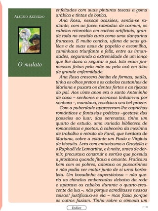 17 / 58
Índice
enfeitados com suas pinturas toscas a goma
arábica e tintas de botica.
Ana Rosa, nessas ocasiões, sentia-se ra-
diante, com as faces rubradas de carmim, os
cabelos retorcidos em cachos artificiais, gran-
de roda no vestido curto como uma dançarina
francesa. E muito concha, ufana de seus ga-
lões e de suas asas de papelão e escomilha,
caminhava triunfante e feliz, entre as irman-
dades, segurando a extremidade de um lenço
que lhe dava a segurar o pai. Isto eram pro-
messas feitas pela mãe ou pela avó em dias
de grande enfermidade.
Ana Rosa crescera bonita de formas, sadia,
tinha os olhos pretos e os cabelos castanhos de
Mariana e puxara os dentes fortes e as rijezas
do pai. Aos vinte anos era o santo Antoninho
de casa – senhores e escravos tinham-na por
senhora –, mandava, resolvia a seu bel-prazer.
Com a puberdade apareceram-lhe caprichos
românticos e fantasias poéticas –gostava dos
passeios ao luar, das serenatas, tinha um
quarto de estudo, uma variada biblioteca de
romancistas e poetas, à cabeceira da mezinha
de trabalho o retrato do Farol, que herdara de
Mariana, sobre a estante um Paulo e Virgínia
de biscuits. Lera com entusiasmo a Graziella e
o Raphaël de Lamartine, e à noite, antes de dor-
mir, procurava construir o sorriso que possuía
a procitana quando fitava o amante. Praticava
bem com os pobres, adorava os passarinhos
e não podia ver matar junto de si urna borbo-
leta. Um bocadinho supersticiosa – não que-
ria as chinelas emborcadas debaixo da rede
e aparava os cabelos durante o quarto-cres-
cente da lua –, não porque acreditasse nessas
coisas! justificava-se ela – mas fazia porque
os outros faziam. Tinha sobre a cômoda um
 
