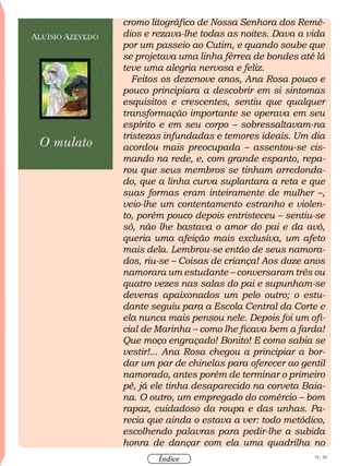 18 / 58
Índice
cromo litográfico de Nossa Senhora dos Remé-
dios e rezava-lhe todas as noites. Dava a vida
por um passeio ao Cutim, e quando soube que
se projetava uma linha férrea de bondes até lá
teve uma alegria nervosa e feliz.
Feitos os dezenove anos, Ana Rosa pouco e
pouco principiara a descobrir em si sintomas
esquisitos e crescentes, sentiu que qualquer
transformação importante se operava em seu
espírito e em seu corpo – sobressaltavam-na
tristezas infundadas e temores ideais. Um dia
acordou mais preocupada – assentou-se cis-
mando na rede, e, com grande espanto, repa-
rou que seus membros se tinham arredonda-
do, que a linha curva suplantara a reta e que
suas formas eram inteiramente de mulher –,
veio-lhe um contentamento estranho e violen-
to, porém pouco depois entristeceu – sentiu-se
só, não lhe bastava o amor do pai e da avó,
queria uma afeição mais exclusiva, um afeto
mais dela. Lembrou-se então de seus namora-
dos, riu-se – Coisas de criança! Aos doze anos
namorara um estudante – conversaram três ou
quatro vezes nas salas do pai e supunham-se
deveras apaixonados um pelo outro; o estu-
dante seguiu para a Escola Central da Corte e
ela nunca mais pensou nele. Depois foi um ofi-
cial de Marinha – como lhe ficava bem a farda!
Que moço engraçado! Bonito! E como sabia se
vestir!... Ana Rosa chegou a principiar a bor-
dar um par de chinelas para oferecer ao gentil
namorado, antes porém de terminar o primeiro
pé, já ele tinha desaparecido na corveta Baia-
na. O outro, um empregado do comércio – bom
rapaz, cuidadoso da roupa e das unhas. Pa-
recia que ainda o estava a ver: todo metódico,
escolhendo palavras para pedir-lhe a subida
honra de dançar com ela uma quadrilha no
 