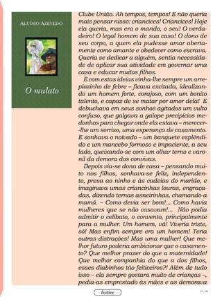 19 / 58
Índice
Clube União. Ah tempos, tempos! E não queria
mais pensar nisso: criancices! Criancices! Hoje
ela queria, mas era o marido, o seu! O verda-
deiro! O legal homem de sua casa! O dono de
seu corpo, a quem ela pudesse amar aberta-
mente como amante e obedecer como escrava.
Queria se dedicar a alguém, sentia necessida-
de de aplicar sua atividade em governar uma
casa e educar muitos filhos.
E com estas ideias vinha-lhe sempre um arre-
piozinho de febre – ficava excitada, idealizan-
do um homem forte, corajoso, com um bonito
talento, e capaz de se matar por amor dela! E
debuchava em seus sonhos agitados um vulto
confuso, que galgava a galope precipícios me-
donhos para chegar onde ela estava – merecer-
-lhe um sorriso, uma esperança de casamento.
E sonhava o noivado – um banquete esplêndi-
do e um mancebo formoso e impaciente, a seu
lado, queixando-se com um olhar terno e varo-
nil da demora dos convivas.
Depois via-se dona de casa – pensando mui-
to nos filhos, sonhava-se feliz, independen-
te, presa ao ninho e às cadeias do marido, e
imaginava umas criancinhas louras, engraça-
das, dizendo ternas asneirinhas, chamando-a
mamã. – Como devia ser bom!... Como havia
mulheres que se não casavam!... Não podia
admitir o celibato, o convento, principalmente
para a mulher. Um homem, vá! Viveria triste,
só! Mas enfim sempre era um homem! Teria
outras distrações! Mas uma mulher! Que me-
lhor futuro poderia ambicionar que o casamen-
to? Que melhor prazer do que a maternidade!
Que melhor companhia do que a dos filhos,
esses diabinhos tão feiticeiros?! Além de tudo
isso – ela sempre gostara muito de crianças –,
pedia-as emprestado às mães e as demorava
 