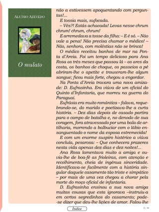 21 / 58
Índice
não a estivessem apoquentando com pergun-
tas!...
E tossia mais, sufocada.
– Vês?! Estás achacada! Levas nesse chrum
chrum! chrum, chrum!
E arremedava a tosse da filha: – E é só. – Não
vale a pena! Não precisa chamar o médico! –
Não, senhora, com moléstias não se brinca!
O médico receitou banhos de mar na Pon-
ta d’Areia. Foi um tempo delicioso para Ana
Rosa os três meses que passou lá – os ares da
costa, os banhos de choque, os passeios a pé
abriram-lhe o apetite e trouxeram-lhe algum
sangue; ficou mais forte, chegou a engordar.
Na Ponta d’Areia travara uma nova amiza-
de: D. Eufrasinha. Era viúva de um oficial do
Quinto d’Infantaria, que morreu na guerra do
Paraguai.
Eufrásia era muito romântica – falava, reque-
brando-se, do marido e poetizava-lhe a curta
história. – Dez dias depois de casado partira
para o campo de batalha e, no denodo de sua
coragem, fora atravessado por uma bala de ar-
tilharia, morrendo a balbuciar com o lábio en-
sanguentado o nome da esposa estremecida!
E com um enorme suspiro histérico a viúva
concluía, pesarosa: – Que conhecera prazeres
nesta vida apenas dez dias e dez noites!...
Ana Rosa lamentava muito a amiga e ou-
via-lhe de boa-fé as frioleiras, com atenção e
recolhimento, cheia de ingênua sinceridade.
Identificava-se facilmente com a história sin-
gular daquele casamento tão triste e simpático
– por mais de uma vez chegou a chorar pela
morte do moço oficial de infantaria.
D. Eufrasinha ensinou a sua nova amiga
muitas cousas que esta ignorava –instruiu-a
em certos segredinhos do casamento; pode-
-se dizer que deu-lhe lições de amor. Falou-lhe
 