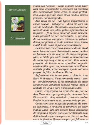 22 / 58
Índice
muito dos homens – como a gente devia lidar
com eles; ensinou-lhe a conhecer as manhas
dos namorados; quais eram os tipos preferí-
veis, o que queriam dizer olhos mortos, beiços
grossos, nariz comprido.
Ana Rosa ria-se – não ligava importância a
essas cousas – bobagens! – dizia ela com um
sorriso de dúvida. Contudo foi insensivelmente
reconstruindo seu ideal pelas informações de
Eufrásia – fê-lo mais material, mais homem,
mais possível de ser encontrado, e, pensan-
do só no corpo, corrigiu-o, reformou-o, poliu-o,
deu-o por pronto, e então amou-o mais, muito
mais!, tanto como si fosse uma realidade.
Desde então começou a servir-se desse ideal
como base de suas observações concernentes
ao homem: era ele o termo de suas compara-
ções, a bitola por onde media o merecimento
de cada sujeito que lhe aparecia. E se o des-
graçado não tivesse o nariz, o olhar, o gesto,
o todo enfim, igual ou pelo menos semelhante
à bitola, podia perder a esperança de cair nas
graças da filha de Manuel Pedro.
Eufrasinha mudou-se para a cidade. Ana
Rosa já lá estava. Visitaram-se de parte a par-
te – confidenciaram. E na intimidade de suas
confidências acharam consolo mútuo para o
celibato de uma e para a viuvez da outra.
Havia, empregado no armazém do pai de
Ana Rosa, um rapaz português, de nome Luís
Dias – muito ativo, econômico, discreto, traba-
lhador, boa letra e muito estimado da praça.
Contavam dele invejáveis partidas de vive-
za comercial, e ninguém se lembrava de dizer
mal do Dias. Era um desses tipos incapazes
de inspirar a alguém qualquer sentimento bem
definido e dos quais em geral se diz: – É um ho-
mem inofensivo. Quase sempre que falavam a
 