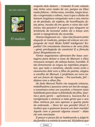23 / 58
Índice
respeito dele diziam: – Coitado! E este coitado
não tinha uma razão de ser, porque ao Dias
nada faltava – tinha casa, comida, roupa lava-
da e engomada e cobres, mas é que o diabo do
homem inspirava compaixão com o seu eterno
ar de piedade, de súplica, de humilhação; fa-
zia pena, incutia dó em quem o visse tão sub-
misso, tão passivo! A graça é que ninguém se
lembraria de levantar sobre ele o braço sem
sentir a repugnância da covardia.
Outros elogiavam-no. – Que não fossem atrás
daquele ar modesto, porque ali estava um em-
pregado de truz! Muito hábil! inteligente! Ex-
pedito! Um entusiasta chamou-o de uma feita
– gênio privilegiado do comércio! E a fórmula
ficou! Respeitavam-no.
Vários negociantes ofereciam-lhe boas van-
tagens para deixar a casa de Manuel; o Dias
recusava sempre, de cabeça baixa, humilde. E
tão firmemente se negou às repetidas propos-
tas, que todo o comércio, dando como certo o
casamento dele com a filha do patrão, elogiou
a escolha de Manuel, e profetizou ao novo ca-
sal um futuro de riqueza. – Foi acertado, foi! –
diziam com o olhar fito.
De fado Manuel Pedro via naquela criatura,
trabalhadora e passiva como um boi de canga,
e econômico como um usurário, o homem mais
habilitado para fazer a felicidade da filha. Que-
ria-o para genro – apreciava-o, louvava-lhe a
morigeração e contava a toda gente que o seu
Dias retirava por ano apenas a quarta parte
do ordenado. – Deve ler seu pecúlio! Deve! A
mulher que o quisesse levava um bom marido!
Aquele vem a possuir alguma cousa! – dizia
ele com convicção.
E pouco a pouco foi se habituando a julgá-lo
da família e a estimá-lo como tal. Só faltava que
 