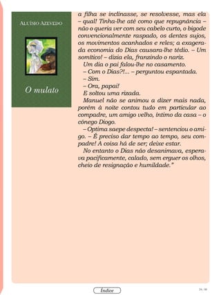 24 / 58
Índice
a filha se inclinasse, se resolvesse, mas ela
– qual! Tinha-lhe até como que repugnância –
não o queria ver com seu cabelo curto, o bigode
convencionalmente raspado, os dentes sujos,
os movimentos acanhados e reles; a exagera-
da economia do Dias causara-lhe tédio. – Um
somítico! – dizia ela, franzindo o nariz.
Um dia o pai falou-lhe no casamento.
– Com o Dias?!... – perguntou espantada.
– Sim.
– Ora, papai!
E soltou uma rizada.
Manuel não se animou a dizer mais nada,
porém à noite contou tudo em particular ao
compadre, um amigo velho, íntimo da casa – o
cônego Diogo.
– Optima saepe despecta! – sentenciou o ami-
go. – É preciso dar tempo ao tempo, seu com-
padre! A coisa há de ser; deixe estar.
No entanto o Dias não desanimava, espera-
va pacificamente, calado, sem erguer os olhos,
cheio de resignação e humildade.”
 
