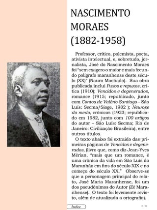 25 / 58
Índice
Professor, crítico, polemista, poeta,
ativista intelectual, e, sobretudo, jor-
nalista, José do Nascimento Moraes
foi “sem exagero o maior e mais fecun-
do polígrafo maranhense deste sécu-
lo (XX)” (Nauro Machado). Sua obra
publicada inclui Puxos e repuxos, crí-
tica (1910); Vencidos e degenerados,
romance (1915; republicado, junto
com Contos de Valério Santiago – São
Luís: Secma/Sioge, 1982 ); Neurose
do medo, crônicas (1923; republica-
do em 1982, junto com 100 artigos
do autor – São Luís: Secma; Rio de
Janeiro: Civilização Brasileira), entre
outros títulos.
O texto abaixo foi extraído das pri-
meiras páginas de Vencidos e degene-
rados, (livro que, como diz Jean-Yves
Mérian, “mais que um romance, é
uma crônica da vida em São Luís do
Maranhão em fins do século XIX e no
começo do século XX.” Observe-se
que a personagem principal do rela-
to, José Maria Maranhense, foi um
dos pseudônimos do Autor (Zé Mara-
nhense). O texto foi levemente revis-
to, além de atualizada a ortografia).
NASCIMENTO
MORAES
(1882-1958)
 