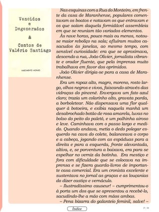27 / 58
Índice
NasesquinascomaRuadoMonteiro,emfren-
te da casa de Maranhense, populares comen-
tavam os boatos e notavam os que entravam e
os que saíam daquela formidável assembleia
em que se reuniam tão variados elementos.
Às nove horas, pouco mais ou menos, notou-
se maior reboliço na sala; afluíram muitos ca-
sacudos às janelas, ao mesmo tempo, com
sensível curiosidade: era que se aproximava,
descendo a rua, João Olivier, jornalista vibran-
te e orador fluente, que pela imprensa muito
trabalhava em favor dos oprimidos.
João Olivier dirigia-se para a casa de Mara-
nhense.
Era um rapaz alto, magro, moreno, rosto lar-
go, olhos negros e vivos, faiscando através das
vidraças do pincenê. Envergava um fato azul
claro; trazia um colarinho alto, gravata parda,
a borboletear. Não dispensava uma flor qual-
quer à botoeira, e exibia naquela manhã um
desabrochado botão de rosa amarela, luvas no
bolso do peito do paletó, e um palhinha airoso
e leve. Caminhava com o passo largo e medi-
do. Quando andava, metia o dedo polegar es-
querdo na cava do colete, balanceava o corpo
e a cabeça, jogando com as espáduas para a
direita e para a esquerda, fronte alevantada,
altiva, e, se porventura a baixava, era para se
espelhar no verniz da botinha. Era mestiço e
fora com dificuldade que se colocava na im-
prensa e se fizera guarda-livros de importan-
te casa comercial. Era um cronista excelente e
sustentava no jornal as graças e as louçanias
do dizer castiço e vernáculo.
– Ilustradíssimo causeur! – cumprimentou-o
à porta um dos que se apresentou a recebê-lo,
sacudindo-lhe a mão com mãos ambas.
– Pena bizarra do galanteio feminil, salve! –
 