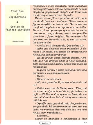 28 / 58
Índice
respondeu o moço jornalista, numa curvatura
entre o grotesco e o irônico, descobrindo-se com
elegância, pegando do chapéu e do leque com
a mão esquerda em cima do peito.
Passou entre filas e penetrou na sala, api-
nhada de homens e senhoras. Olivier era uma
figura simpática e insinuante. Seu nome era
um florão de pérolas, na época, uma centelha.
Por isso, à sua presença, quem não lhe vinha
ao encontro compunha-se, voltava-se, para lhe
examinar a figura original. Maranhense o le-
vou para um canto da sala, e, em voz baixa,
lhe falou assim:
– A coisa está demorando. Que achas tu?
– Acho que devemos estar tranquilos. A de-
mora é um nada. Sou capaz de apostar que é
hoje que a bomba arrebenta.
– Eu de ânsias estou ficando doente. Acre-
dita que não preguei olhos à noite passada.
Este pessoal só me deixou depois das duas da
madrugada.
– E quem dormiu à noite passada? Nós não
dormimos e eles não dormiram.
– Eles?...
– Escravos e senhores.
– Ah, sim, percebo. E por que não vieste até
cá?
– Estive em casa do Freire, com o Vítor, até
muito tarde. Quando saí de lá, fui beber um
café no Zé Bento. Com quem me havia de en-
contrar? Com João Reis. O resto, com certeza,
adivinharás.
– O patife, creio que ainda não chegou à casa,
porque ainda há pouco o mandei procurar, e a
velha me mandou dizer que dele não tem nem
novas, nem mandadas...
– É terrível...
Olivier se abanava e conservava a mão
 