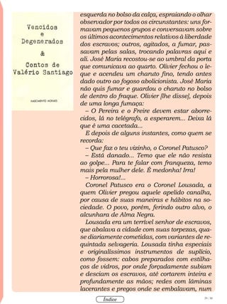 29 / 58
Índice
esquerda no bolso da calça, espraiando o olhar
observador por todos os circunstantes: uns for-
mavam pequenos grupos e conversavam sobre
os últimos acontecimentos relativos à liberdade
dos escravos; outros, agitados, a fumar, pas-
savam pelas salas, trocando palavras aqui e
ali. José Maria recostou-se ao umbral da porta
que comunicava ao quarto. Olivier fechou o le-
que e acendeu um charuto fino, tendo antes
dado outro ao fogoso abolicionista. José Maria
não quis fumar e guardou o charuto no bolso
de dentro do fraque. Olivier [lhe disse], depois
de uma longa fumaça:
– O Pereira e o Freire devem estar aborre-
cidos, lá no telégrafo, a esperarem... Deixa lá
que é uma cacetada...
E depois de alguns instantes, como quem se
recorda:
– Que faz o teu vizinho, o Coronel Patusco?
– Está danado... Temo que ele não resista
ao golpe... Para te falar com franqueza, temo
mais pela mulher dele. É medonha! Irra!
– Horrorosa!...
Coronel Patusco era o Coronel Lousada, a
quem Olivier pregou aquele apelido canalha,
por causa de suas maneiras e hábitos na so-
ciedade. O povo, porém, ferindo outro alvo, o
alcunhara de Alma Negra.
Lousada era um terrível senhor de escravos,
que abalava a cidade com suas torpezas, qua-
se diariamente cometidas, com variantes de re-
quintada selvageria. Lousada tinha especiais
e originalíssimos instrumentos de suplício,
como fossem: cabos preparados com estilha-
ços de vidros, por onde forçadamente subiam
e desciam os escravos, até cortarem inteira e
profundamente as mãos; redes com lâminas
lacerantes e pregos onde se embalavam, num
 