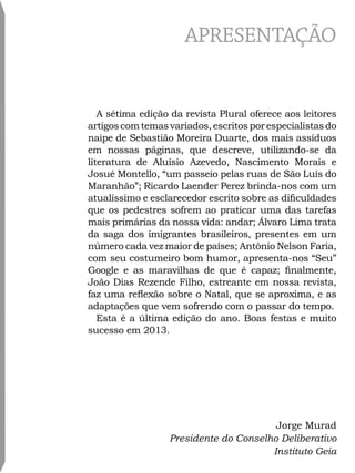 A sétima edição da revista Plural oferece aos leitores
artigoscomtemasvariados,escritosporespecialistasdo
naipe de Sebastião Moreira Duarte, dos mais assíduos
em nossas páginas, que descreve, utilizando-se da
literatura de Aluísio Azevedo, Nascimento Morais e
Josué Montello, “um passeio pelas ruas de São Luís do
Maranhão”; Ricardo Laender Perez brinda-nos com um
atualíssimo e esclarecedor escrito sobre as dificuldades
que os pedestres sofrem ao praticar uma das tarefas
mais primárias da nossa vida: andar; Álvaro Lima trata
da saga dos imigrantes brasileiros, presentes em um
número cada vez maior de países; Antônio Nelson Faria,
com seu costumeiro bom humor, apresenta-nos “Seu”
Google e as maravilhas de que é capaz; finalmente,
João Dias Rezende Filho, estreante em nossa revista,
faz uma reflexão sobre o Natal, que se aproxima, e as
adaptações que vem sofrendo com o passar do tempo.
Esta é a última edição do ano. Boas festas e muito
sucesso em 2013.
Jorge Murad
Presidente do Conselho Deliberativo
Instituto Geia
APRESENTAÇÃO
 