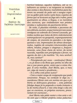 30 / 58
Índice
horrível balanço, aqueles infelizes, até se re-
talharem as carnes e se rasgarem os tecidos
das costas e dos flancos; martelinhos para ba-
terem na arcada do peito até o sangue espir-
rar ou golfar pelo nariz e pela boca; espetos de
ferros que se levavam ao fogo até o rubro, para
queimarem os olhos, a língua, e os membros
dos escravos, que endoideciam nas prisões
úmidas e sufocantes do pavimento térreo.
De noite, à placidez mórbida e pavorosa de
seusilêncio,ouviam,osquemoravamnascasas
contíguas ao sobrado do Coronel Lousada, ge-
midos surdos que mãos de ferro violentamente
estrangulavam na garganta, espanqueamento
de corpos, de encontro às paredes e às lajes,
queixas e ais, imprecações de almas desespe-
radas, rugidos de corações intumescidos pela
cólera, brados, pragas e vingança e, frequen-
temente, uma frase cheia de terror, do terror
nascida, repetida com precipitação e fervor, na
agonia da dor e do martírio: “Ai, meu senhor!
Ai, meu senhor!”
– Principiando por casa – continu[ou] Olivier
–, eu já disse a tia Rosa que ponha no olho da
rua a sua pouca gente, antes que a coisa che-
gue. É uma medida, José Maria, que, a meu
ver, algo de moral e prudência...
– E a velha está pelos autos?
– Com a maior carga de resignação que pode
concentrar. Porque, na verdade te digo eu –
coordenou Olivier com um sorriso em que a pi-
lhéria se debruçava graciosa –, esta pobreza
fidalga daqui já ia pegando a moda (notaste o
ia de minha frase?), e não viria longe o dia em
que os escravos, os próprios escravos, procu-
rariam ter escravos!...
José Maria não pôde conter o riso ante o sé-
rio com que o Olivier proferiu estas palavras.
 