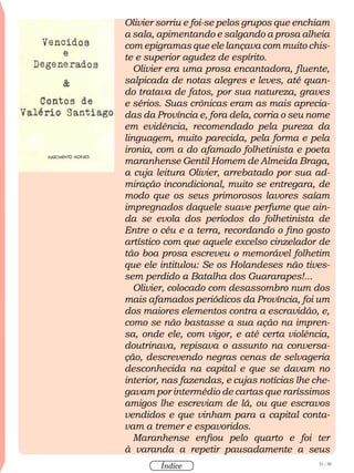31 / 58
Índice
Olivier sorriu e foi-se pelos grupos que enchiam
a sala, apimentando e salgando a prosa alheia
com epigramas que ele lançava com muito chis-
te e superior agudez de espírito.
Olivier era uma prosa encantadora, fluente,
salpicada de notas alegres e leves, até quan-
do tratava de fatos, por sua natureza, graves
e sérios. Suas crônicas eram as mais aprecia-
das da Província e, fora dela, corria o seu nome
em evidência, recomendado pela pureza da
linguagem, muito parecida, pela forma e pela
ironia, com a do afamado folhetinista e poeta
maranhense Gentil Homem de Almeida Braga,
a cuja leitura Olivier, arrebatado por sua ad-
miração incondicional, muito se entregara, de
modo que os seus primorosos lavores saíam
impregnados daquele suave perfume que ain-
da se evola dos períodos do folhetinista de
Entre o céu e a terra, recordando o fino gosto
artístico com que aquele excelso cinzelador de
tão boa prosa escreveu o memorável folhetim
que ele intitulou: Se os Holandeses não tives-
sem perdido a Batalha dos Guararapes!...
Olivier, colocado com desassombro num dos
mais afamados periódicos da Província, foi um
dos maiores elementos contra a escravidão, e,
como se não bastasse a sua ação na impren-
sa, onde ele, com vigor, e até certa violência,
doutrinava, repisava o assunto na conversa-
ção, descrevendo negras cenas de selvageria
desconhecida na capital e que se davam no
interior, nas fazendas, e cujas notícias lhe che-
gavam por intermédio de cartas que raríssimos
amigos lhe escreviam de lá, ou que escravos
vendidos e que vinham para a capital conta-
vam a tremer e espavoridos.
Maranhense enfiou pelo quarto e foi ter
à varanda a repetir pausadamente a seus
 