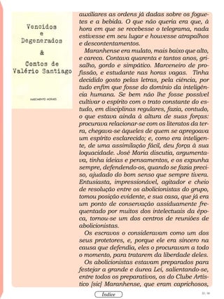 32 / 58
Índice
auxiliares as ordens já dadas sobre os fogue-
tes e a bebida. O que não queria era que, à
hora em que se recebesse o telegrama, nada
estivesse em seu lugar e houvesse atrapalhos
e descontentamentos.
Maranhense era mulato, mais baixo que alto,
e careca. Contava quarenta e tantos anos, gri-
salho, gordo e simpático. Marceneiro de pro-
fissão, e estudante nas horas vagas. Tinha
decidido gosto pelas letras, pela ciência, por
tudo enfim que fosse do domínio da inteligên-
cia humana. Se bem não lhe fosse possível
cultivar o espírito com o trato constante do es-
tudo, em disciplinas regulares, fazia, contudo,
o que estava ainda à altura de suas forças:
procurava relacionar-se com os literatos da ter-
ra, chegava-se àqueles de quem se apregoava
um espírito esclarecido; e, como era inteligen-
te, de uma assimilação fácil, deu força à sua
loquacidade. José Maria discutia, argumenta-
va, tinha ideias e pensamentos, e os expunha
sempre, defendendo-os, quando se fazia preci-
so, ajudado do bom senso que sempre tivera.
Entusiasta, impressionável, agitador e cheio
de resolução entre os abolicionistas do grupo,
tomou posição evidente, e sua casa, que já era
um ponto de conservação assiduamente fre-
quentado por muitos dos intelectuais da épo-
ca, tornou-se um dos centros de reuniões de
abolicionistas.
Os escravos o consideravam como um dos
seus protetores, e, porque ele era sincero na
causa que defendia, eles o procuravam a todo
o momento, para tratarem da liberdade deles.
Os abolicionistas estavam preparados para
festejar a grande e áurea Lei, salientando-se,
entre todos os preparativos, os do Clube Artís-
tico [sic] Maranhense, que eram caprichosos,
 