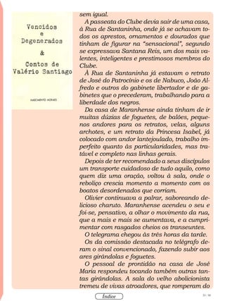 33 / 58
Índice
sem igual.
A passeata do Clube devia sair de uma casa,
à Rua de Santaninha, onde já se achavam to-
dos os aprestos, ornamentos e dourados que
tinham de figurar na “sensacional”, segundo
se expressava Santana Reis, um dos mais va-
lentes, inteligentes e prestimosos membros do
Clube.
À Rua de Santaninha já estavam o retrato
de José do Patrocínio e os de Nabuco, João Al-
fredo e outros do gabinete libertador e de ga-
binetes que o precederam, trabalhando para a
liberdade dos negros.
Da casa de Maranhense ainda tinham de ir
muitas dúzias de foguetes, de balões, peque-
nos andores para os retratos, velas, alguns
archotes, e um retrato da Princesa Isabel, já
colocado com andor lantejoulado, trabalho im-
perfeito quanto às particularidades, mas tra-
tável e completo nas linhas gerais.
Depois de ter recomendado a seus discípulos
um transporte cuidadoso de tudo aquilo, como
quem diz uma oração, voltou à sala, onde o
reboliço crescia momento a momento com os
boatos desordenados que corriam.
Olivier continuava a palrar, saboreando de-
licioso charuto. Maranhense acendeu o seu e
foi-se, pensativo, a olhar o movimento da rua,
que a mais e mais se aumentava, e a cumpri-
mentar com rasgados cheios os transeuntes.
O telegrama chegou às três horas da tarde.
Os da comissão destacada no telégrafo de-
ram o sinal convencionado, fazendo subir aos
ares girândolas e foguetes.
O pessoal de prontidão na casa de José
Maria respondeu tocando também outras tan-
tas girândolas. A sala do velho abolicionista
tremeu de vivas atroadores, que romperam do
 