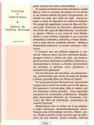 34 / 58
Índice
peito ansioso de toda a assembleia.
As moças correram às cestas de flores, e José
Maria, com ar marcial, foi postar-se em frente
a um retrato coberto de gaze transparente, co-
locado na sala, por cima do sofá. Ouviu-se,
após, o tocar de foguetes em todos os bairros.
Um grupo de populares, vindo da Rua do Pas-
seio pela Travessa do Monteiro, desembocou
em frente da casa de Maranhense, invadindo-
-a depois. Olivier, a um sinal de José Maria,
subiu a uma cadeira, impondo a sua estatura
simpática e atraente, estendeu o braço direito,
com a mão aberta, pedindo silêncio. Súbito o
burburinho estancou. O orador começou o dis-
curso.
O causeur era um tribuno elegante e vee-
mente. Palavra fácil, fluente, cativante dicção,
imagens fortes e cheias de vida, voz áspera,
gesto nervoso, dominou o auditório, comoveu-o,
entusiasmou-o, lançou a chama encantadora
do arroubo, e perorou entre frenéticos e
tumultuosos aplausos.
Foi um discurso de conceitos, de pensamen-
tos, sentimental, que tocou ao auge de beleza
e forma, quando falou na Princesa Isabel.
Foi nesse ponto que Maranhense, repuxando
a gaze com o correr do cordel que se lhe ligava,
fez aparecer o retrato dela, feito a craiom, por
um talentoso artista plástico. Uma orquestra
composta de conhecidos professores, dirigida
pelo clarinetista Evaristo da Conceição, exe-
cutou um Hino da Liberdade, composição do
mesmo Evaristo.
Maranhense não se tinha em si de alegria:
a todos abraçava, atabalhoadamente, derra-
mando uma verbosidade sem fim. Olivier, ufa-
no, chega à janela e fala ao povo que se aper-
tava na rua estreita. Nesta ocasião, rebenta
 
