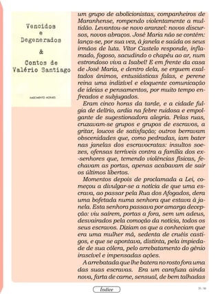 35 / 58
Índice
um grupo de abolicionistas, companheiros de
Maranhense, rompendo violentamente a mul-
tidão. Levantou-se novo aranzel: novos discur-
sos, novos abraços. José Maria não se contém:
lança-se, por sua vez, à janela e saúda os seus
irmãos de luta. Vítor Castelo responde, infla-
mado, fogoso, sacudindo o chapéu ao ar, num
estrondoso viva a Isabel! E em frente da casa
de José Maria, e dentro dela, se erguem exal-
tados ânimos, entusiásticas falas, e perene
reina uma indizível e eloquente comunicação
de ideias e pensamentos, por muito tempo en-
freados e subjugados.
Eram cinco horas da tarde, e a cidade ful-
gia de delírio, ardia na febre ruidosa e empol-
gante de sugestionadora alegria. Pelas ruas,
cruzavam-se grupos e grupos de escravos, a
gritar, loucos de satisfação; outros berravam
obscenidades que, como pedradas, iam bater
nas janelas dos escravocratas: insultos soe-
zes, ofensas terríveis contra a família dos ex-
-senhores que, temendo violências físicas, fe-
chavam as portas, apenas acabavam de sair
os últimos libertos.
Momentos depois de proclamada a Lei, co-
meçou a divulgar-se a notícia de que uma es-
crava, ao passar pela Rua dos Afogados, dera
uma bofetada numa senhora que estava à ja-
nela. Esta senhora passava por amarga decep-
ção: viu saírem, portas a fora, sem um adeus,
desvairados pela comoção da notícia, todos os
seus escravos. Diziam os que a conheciam que
era uma mulher má, sedenta de cruéis casti-
gos, e que se apontava, distinta, pela impieda-
de de sua cólera, pelo arrebatamento do gênio
irascível e impensadas ações.
Aarrebatadaquelhebateranorostoforauma
das suas escravas. Era um carafuza ainda
nova, farta de carne, sensual, de bem talhadas
 